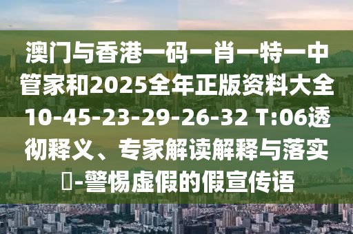 澳門與香港一碼一肖一特一中管家和2025全年正版資料大全10-45-23-29-26-32 T:06透徹釋義、專家解讀解釋與落實?-警惕虛假的假宣傳語